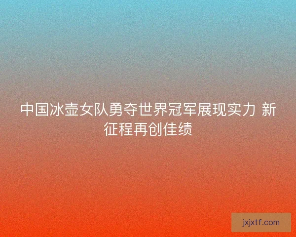 中国冰壶女队勇夺世界冠军展现实力 新征程再创佳绩