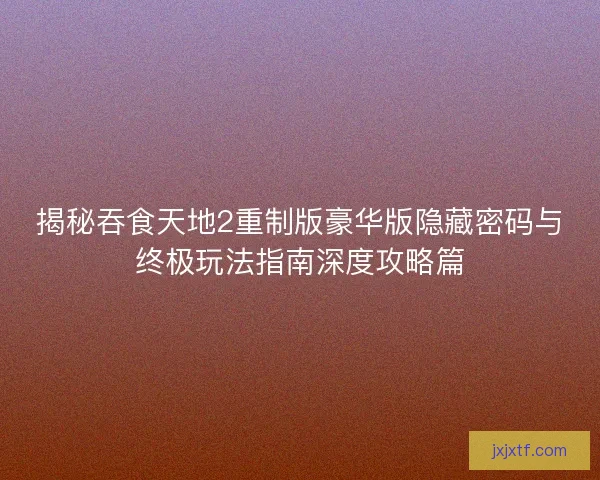 揭秘吞食天地2重制版豪华版隐藏密码与终极玩法指南深度攻略篇